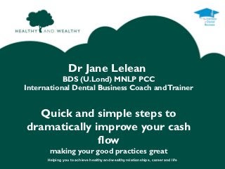 Dr Jane Lelean
           BDS (U.Lond) MNLP PCC
International Dental Business Coach and Trainer


  Quick and simple steps to
dramatically improve your cash
              flow
       making your good practices great
      Helping you to achieve healthy and wealthy relationships, career and life
 