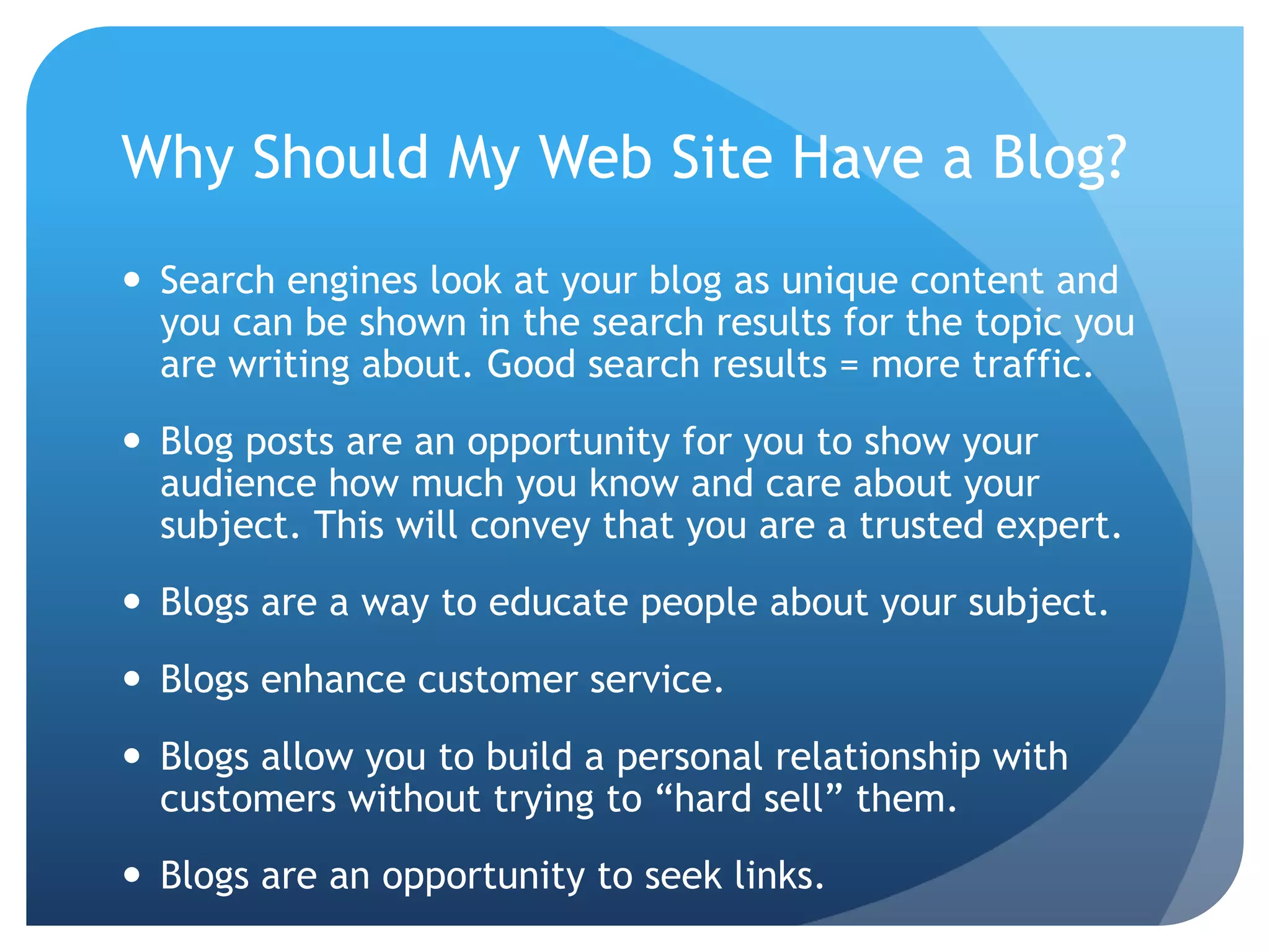Why Should My Web Site Have a Blog?Search engines look at your blog as unique content and you can be shown in the search results for the topic you are writing about. Good search results = more traffic.Blog posts are an opportunity for you to show your audience how much you know and care about your subject. This will convey that you are a trusted expert.Blogs are a way to educate people about your subject.Blogs enhance customer service.Blogs allow you to build a personal relationship with customers without trying to “hard sell” them.Blogs are an opportunity to seek links. 