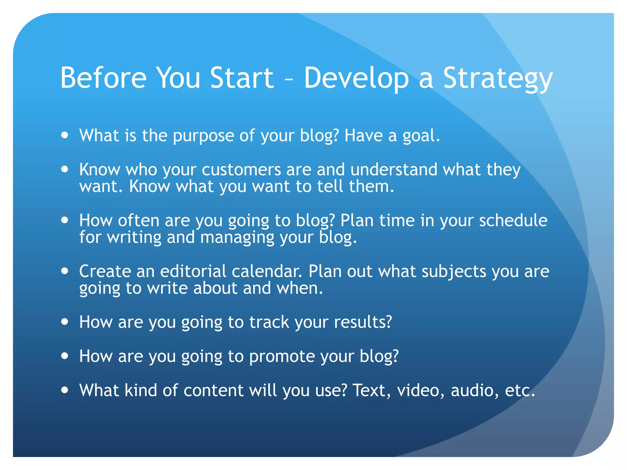 Before You Start – Develop a StrategyWhat is the purpose of your blog? Have a goal. Know who your customers are and understand what they want. Know what you want to tell them.How often are you going to blog? Plan time in your schedule for writing and managing your blog.Create an editorial calendar. Plan out what subjects you are going to write about and when.How are you going to track your results?How are you going to promote your blog?What kind of content will you use? Text, video, audio, etc.