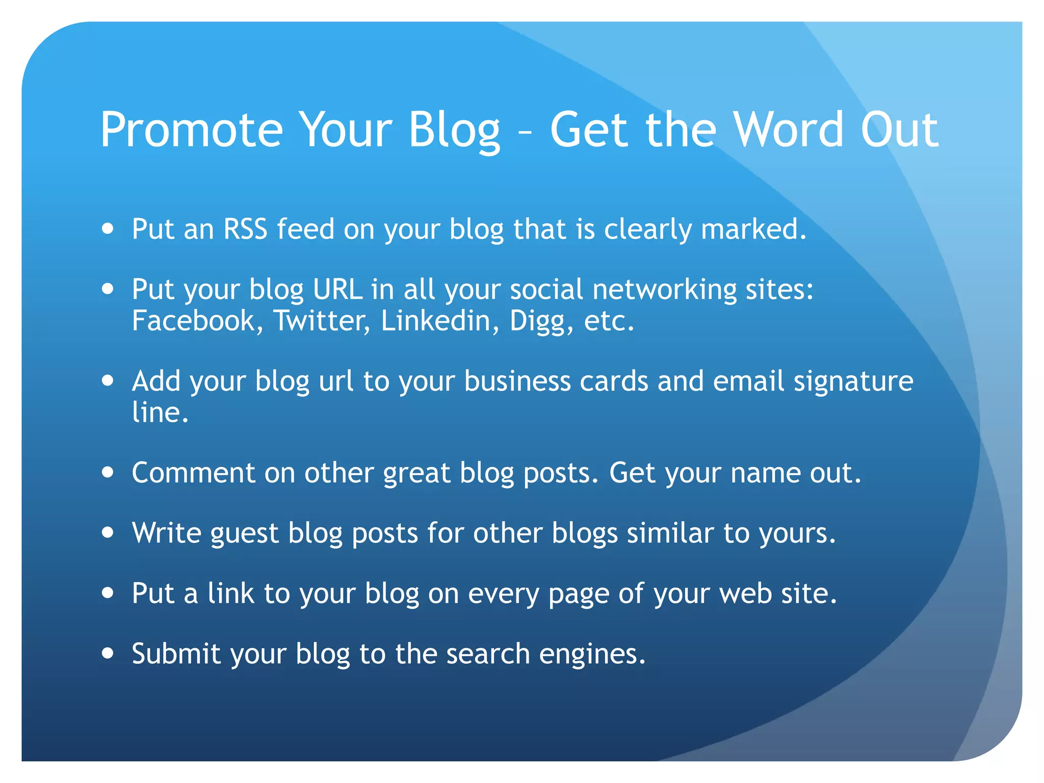 Promote Your Blog – Get the Word OutPut an RSS feed on your blog that is clearly marked.Put your blog URL in all your social networking sites: Facebook, Twitter, Linkedin, Digg, etc.Add your blog url to your business cards and email signature line.Comment on other great blog posts. Get your name out.Write guest blog posts for other blogs similar to yours.Put a link to your blog on every page of your web site.Submit your blog to the search engines.