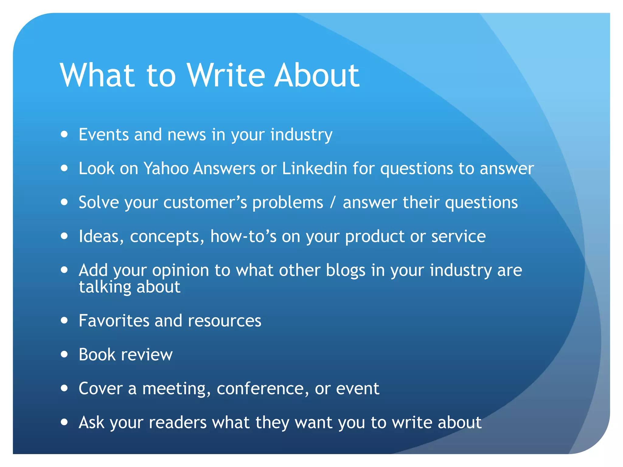 What to Write AboutEvents and news in your industryLook on Yahoo Answers or Linkedin for questions to answerSolve your customer’s problems / answer their questions Ideas, concepts, how-to’s on your product or serviceAdd your opinion to what other blogs in your industry are talking aboutFavorites and resourcesBook reviewCover a meeting, conference, or eventAsk your readers what they want you to write about