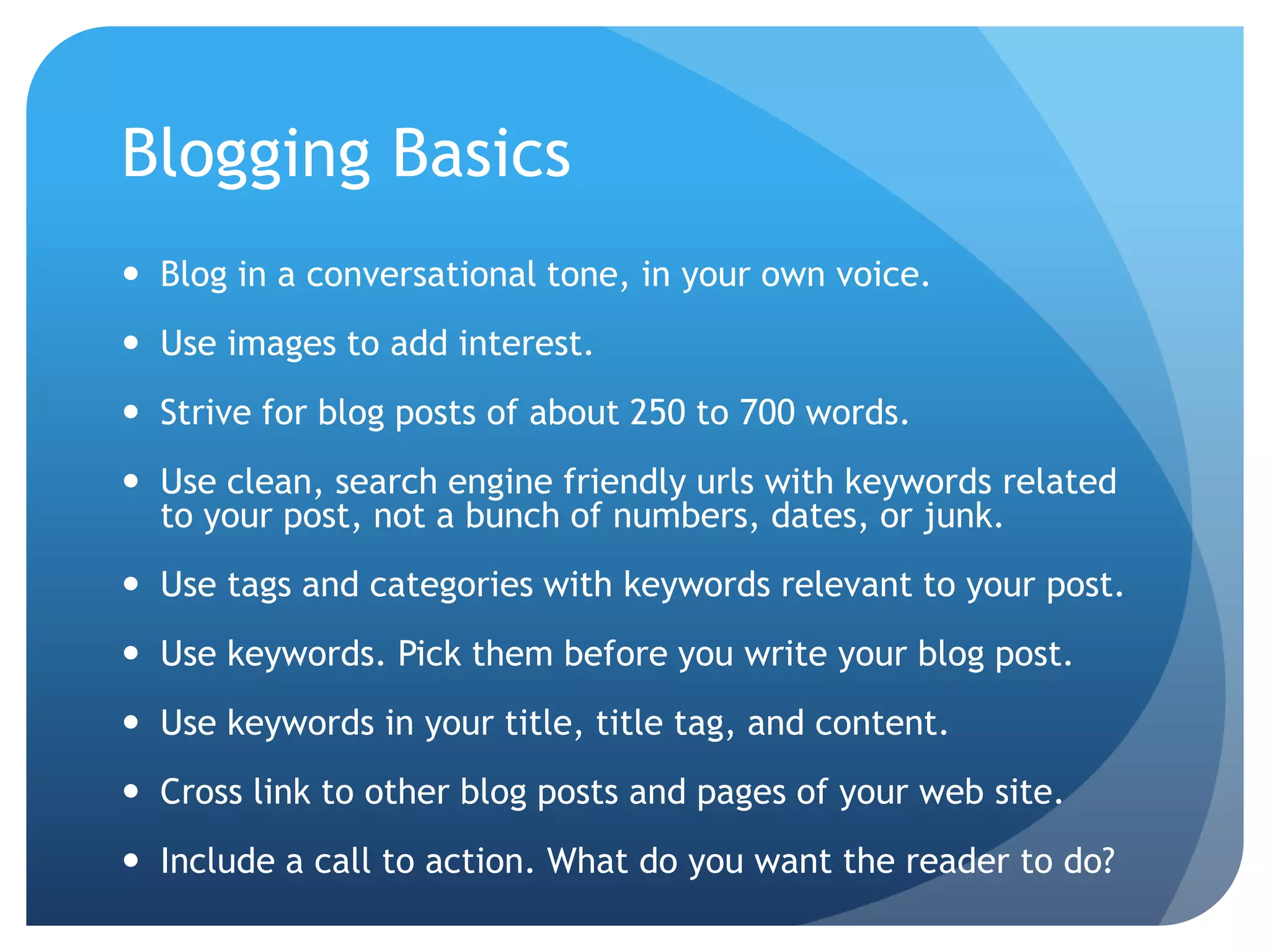 Blogging BasicsBlog in a conversational tone, in your own voice. Use images to add interest. Strive for blog posts of about 250 to 700 words.Use clean, search engine friendly urls with keywords related to your post, not a bunch of numbers, dates, or junk.Use tags and categories with keywords relevant to your post.Use keywords. Pick them before you write your blog post.Use keywords in your title, title tag, and content.Cross link to other blog posts and pages of your web site.Include a call to action. What do you want the reader to do?