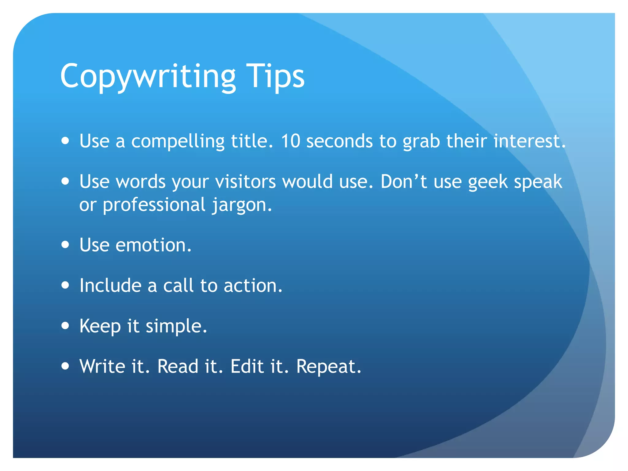 Copywriting TipsUse a compelling title. 10 seconds to grab their interest.Use words your visitors would use. Don’t use geek speak or professional jargon.Use emotion.Include a call to action.Keep it simple. Write it. Read it. Edit it. Repeat.