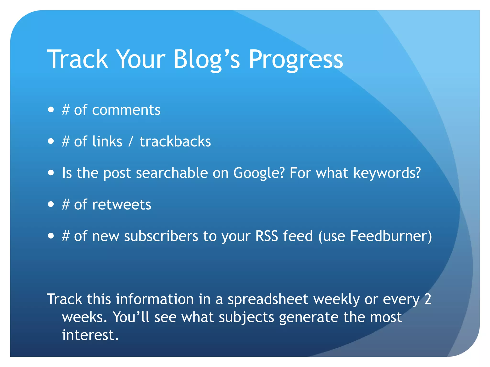 Track Your Blog’s Progress# of comments# of links / trackbacksIs the post searchable on Google? For what keywords?# of retweets# of new subscribers to your RSS feed (use Feedburner)Track this information in a spreadsheet weekly or every 2 weeks. You’ll see what subjects generate the most interest. 