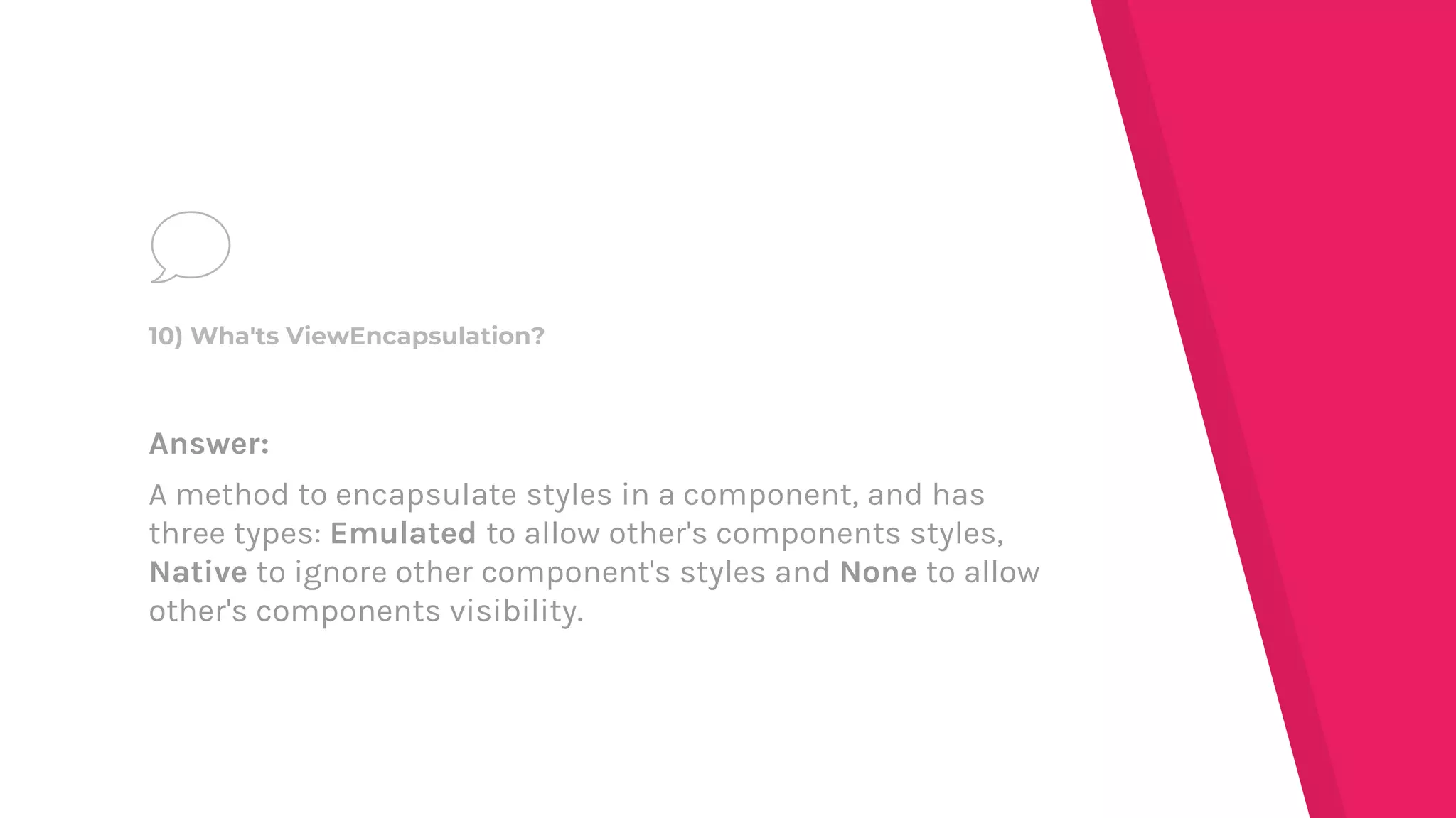 Answer:
A method to encapsulate styles in a component, and has
three types: Emulated to allow other's components styles,
Native to ignore other component's styles and None to allow
other's components visibility.
10) Wha'ts ViewEncapsulation?
 