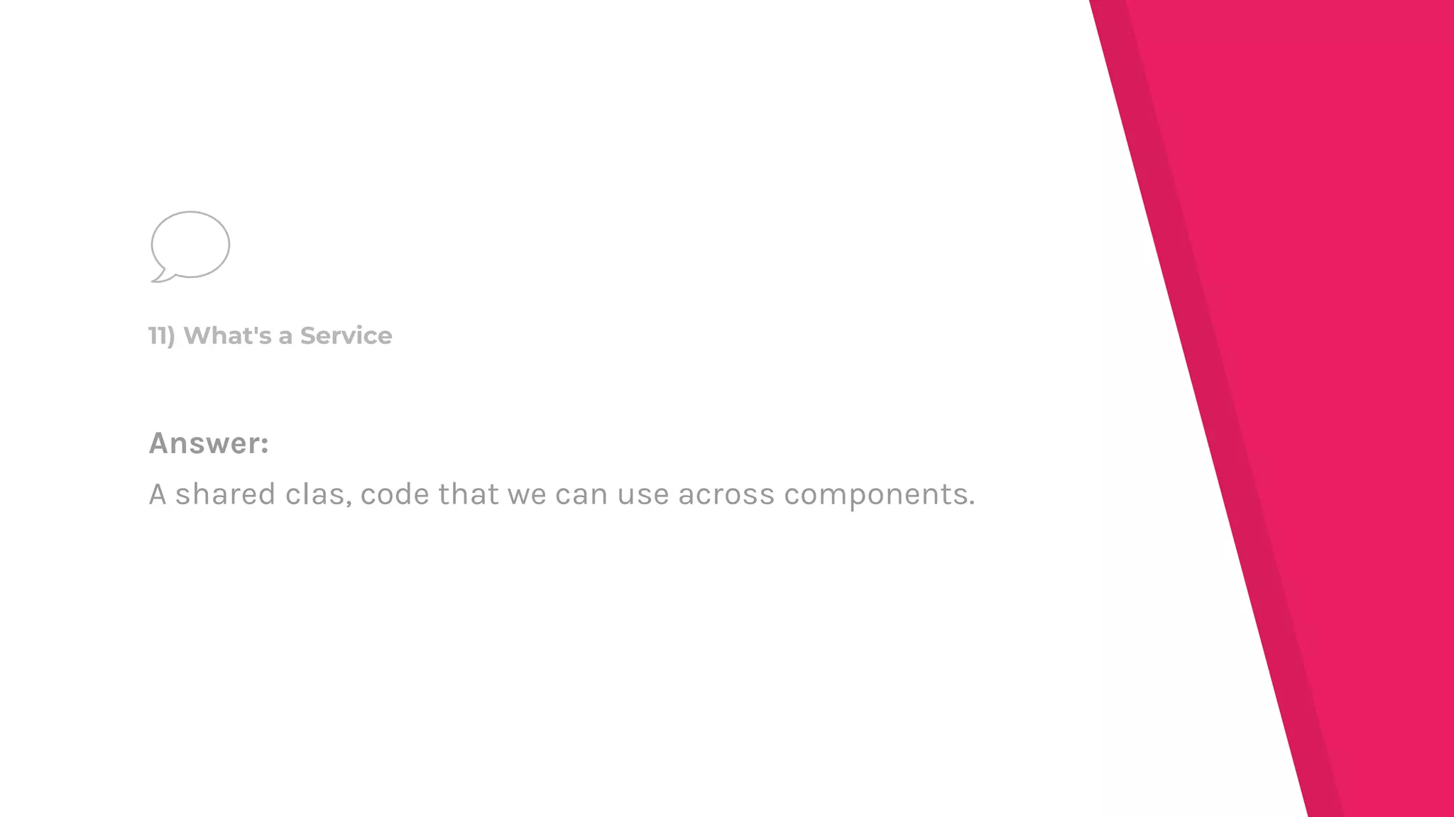 Answer:
A shared clas, code that we can use across components.
11) What's a Service
 