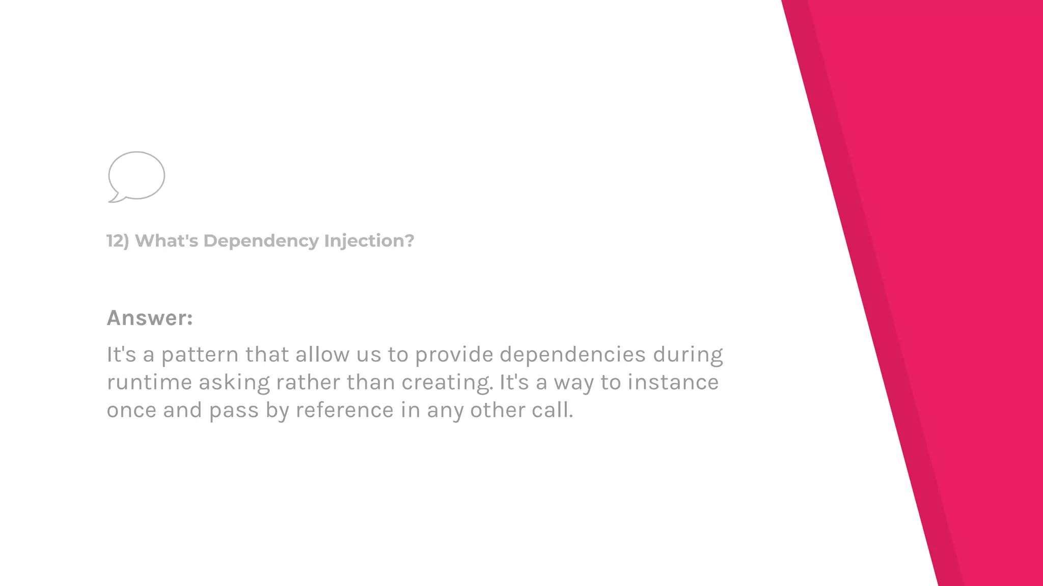 Answer:
It's a pattern that allow us to provide dependencies during
runtime asking rather than creating. It's a way to instance
once and pass by reference in any other call.
12) What's Dependency Injection?
 