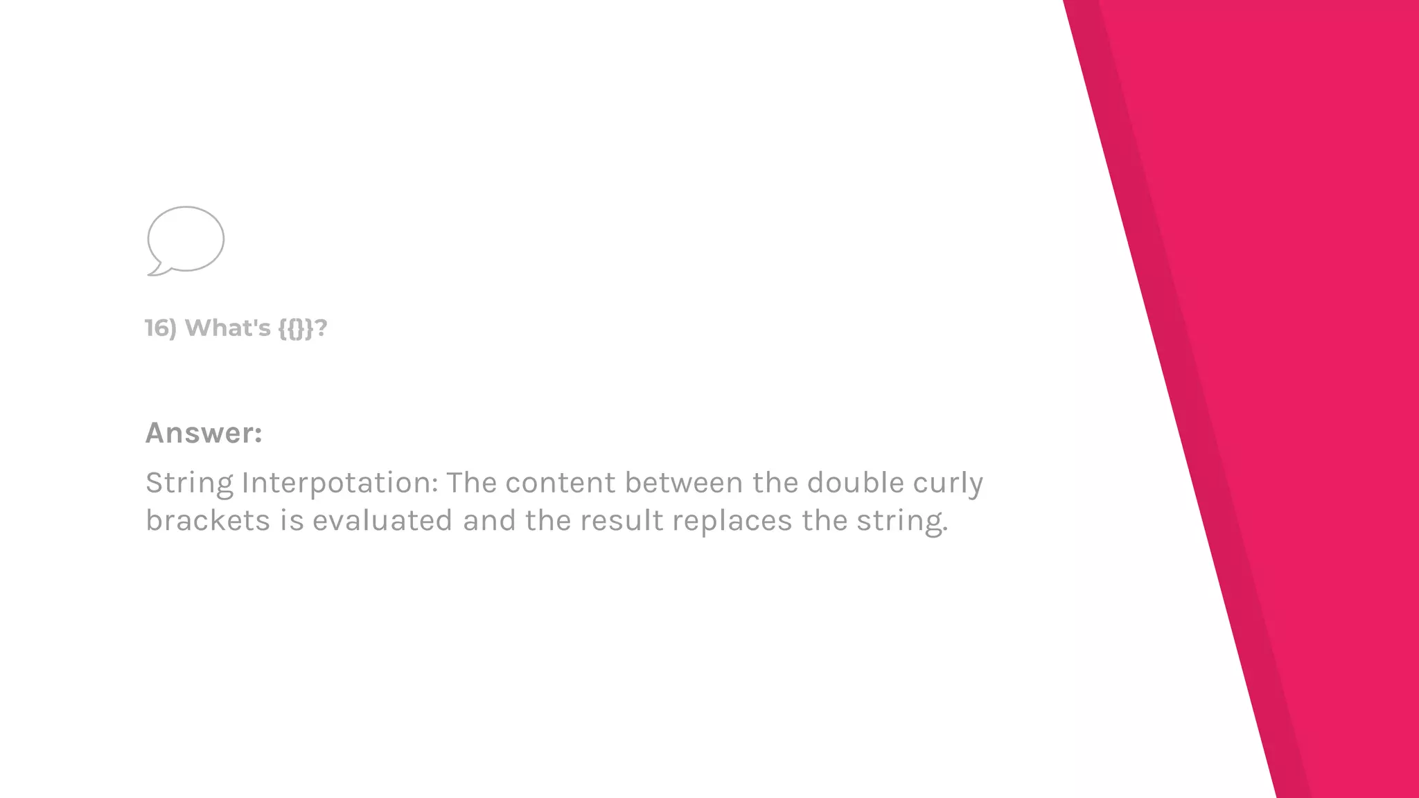 Answer:
String Interpotation: The content between the double curly
brackets is evaluated and the result replaces the string.
16) What's {{}}?
 