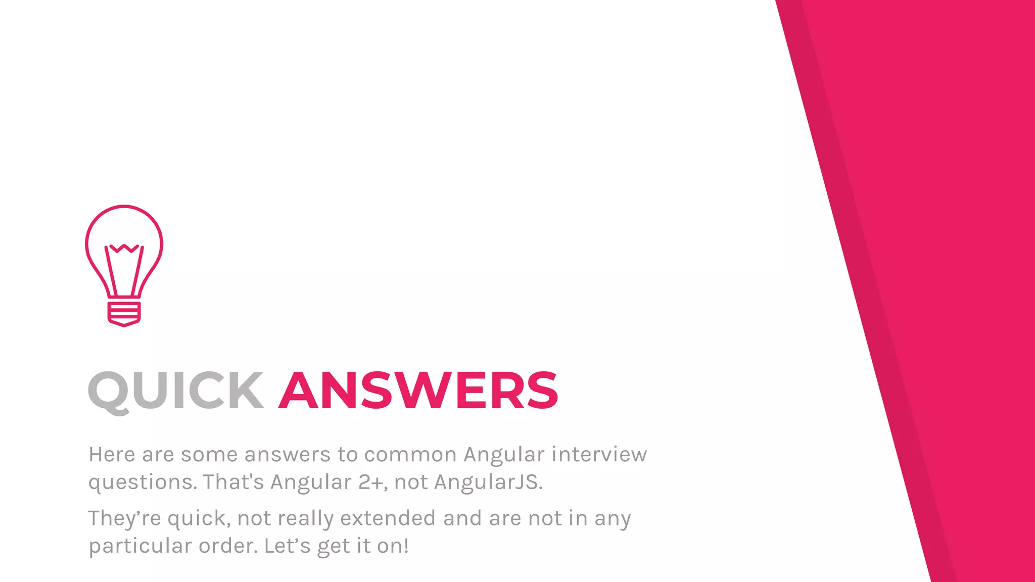 QUICK ANSWERS
Here are some answers to common Angular interview
questions. That's Angular 2+, not AngularJS.
They’re quick, not really extended and are not in any
particular order. Let’s get it on!
 