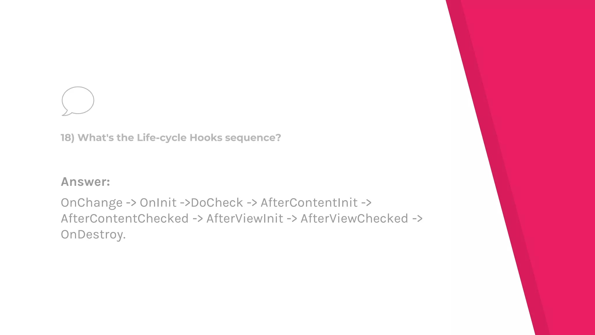Answer:
OnChange -> OnInit ->DoCheck -> AfterContentInit ->
AfterContentChecked -> AfterViewInit -> AfterViewChecked ->
OnDestroy.
18) What's the Life-cycle Hooks sequence?
 