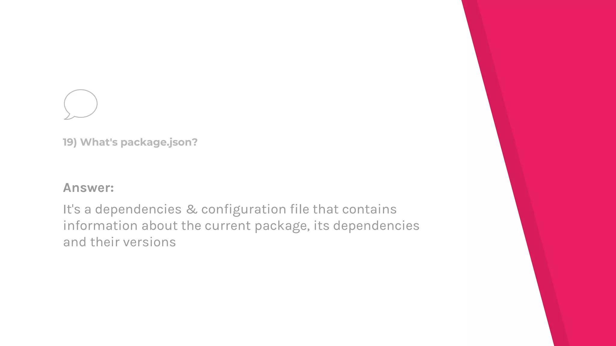 Answer:
It's a dependencies & configuration file that contains
information about the current package, its dependencies
and their versions
19) What's package.json?
 
