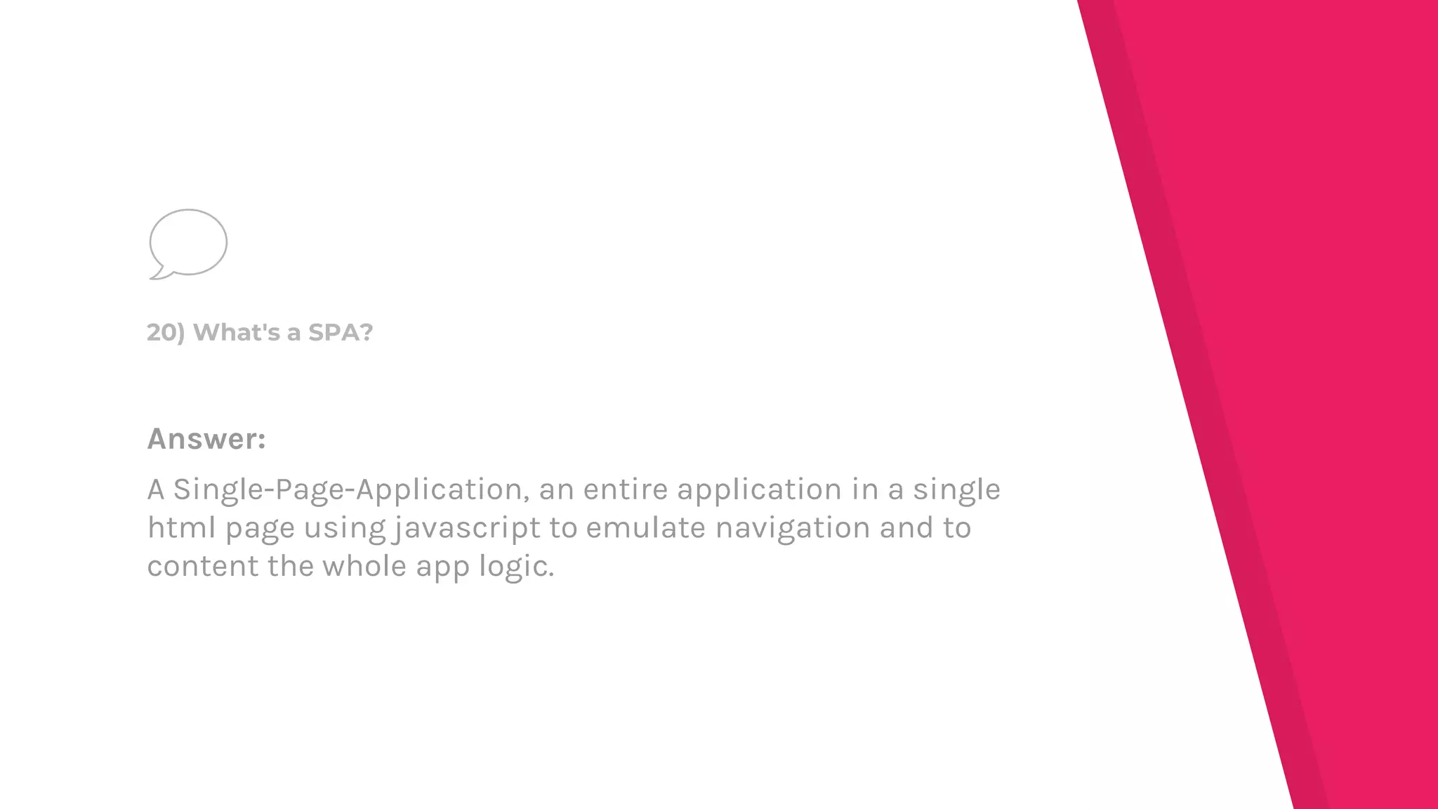 Answer:
A Single-Page-Application, an entire application in a single
html page using javascript to emulate navigation and to
content the whole app logic.
20) What's a SPA?
 