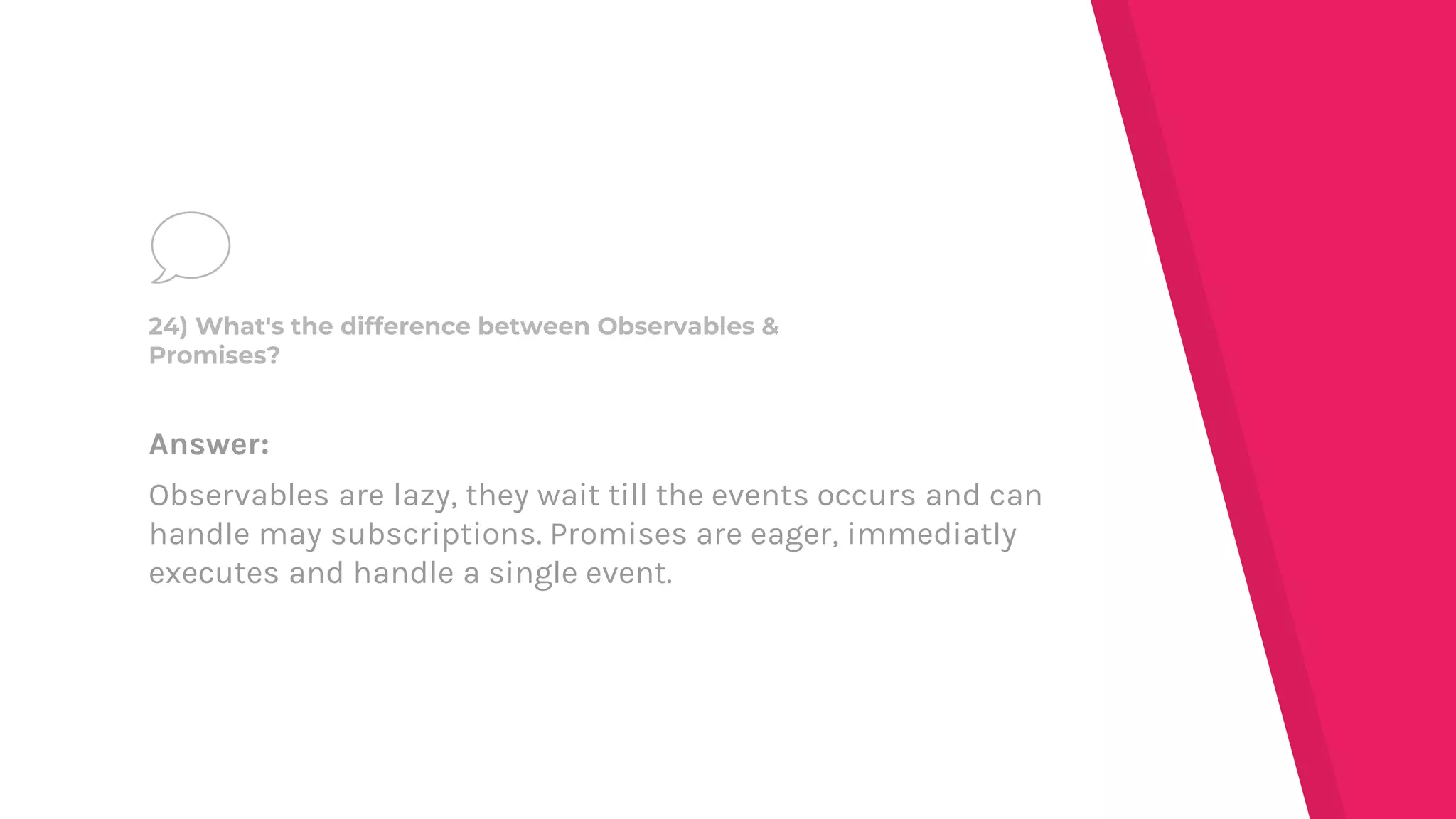Answer:
Observables are lazy, they wait till the events occurs and can
handle may subscriptions. Promises are eager, immediatly
executes and handle a single event.
24) What's the difference between Observables &
Promises?
 