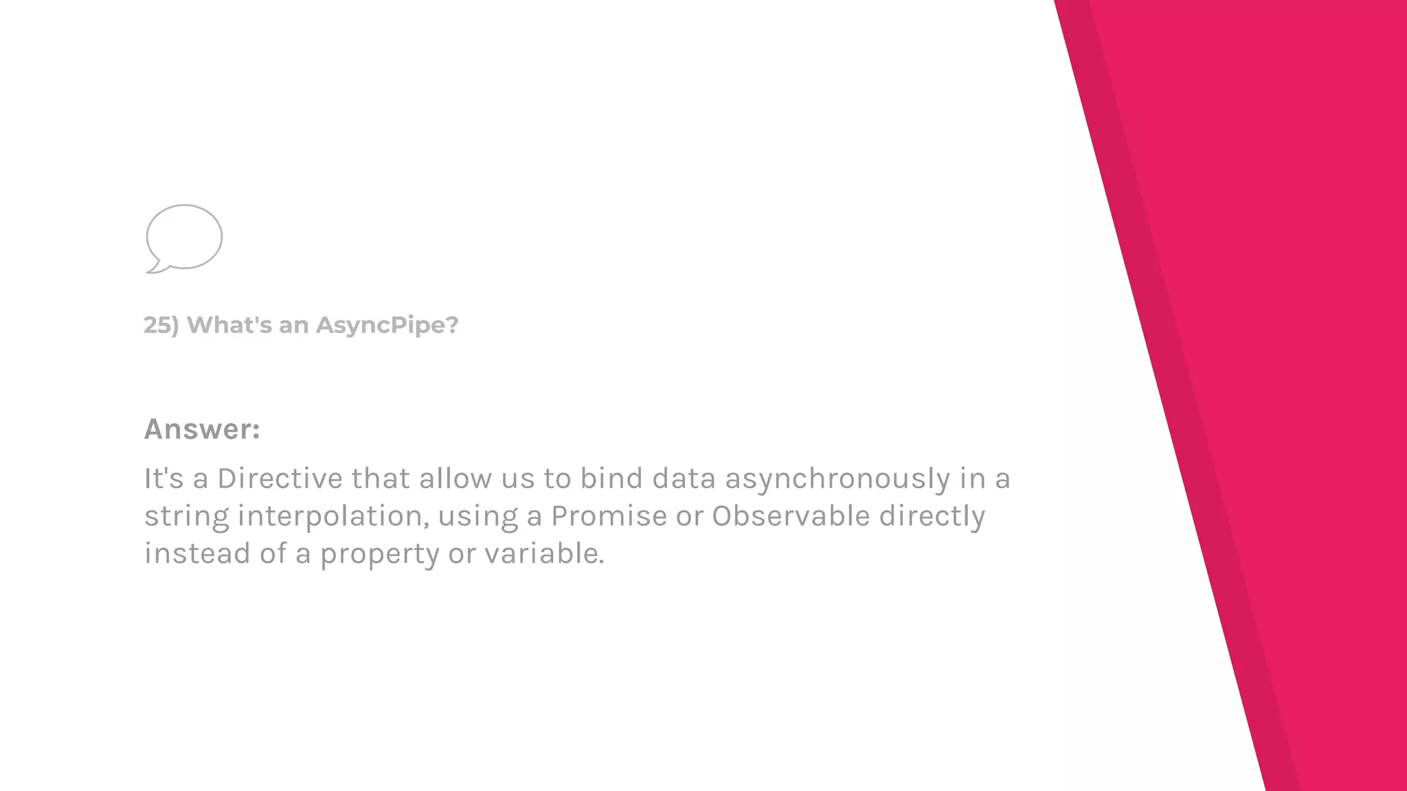 Answer:
It's a Directive that allow us to bind data asynchronously in a
string interpolation, using a Promise or Observable directly
instead of a property or variable.
25) What's an AsyncPipe?
 
