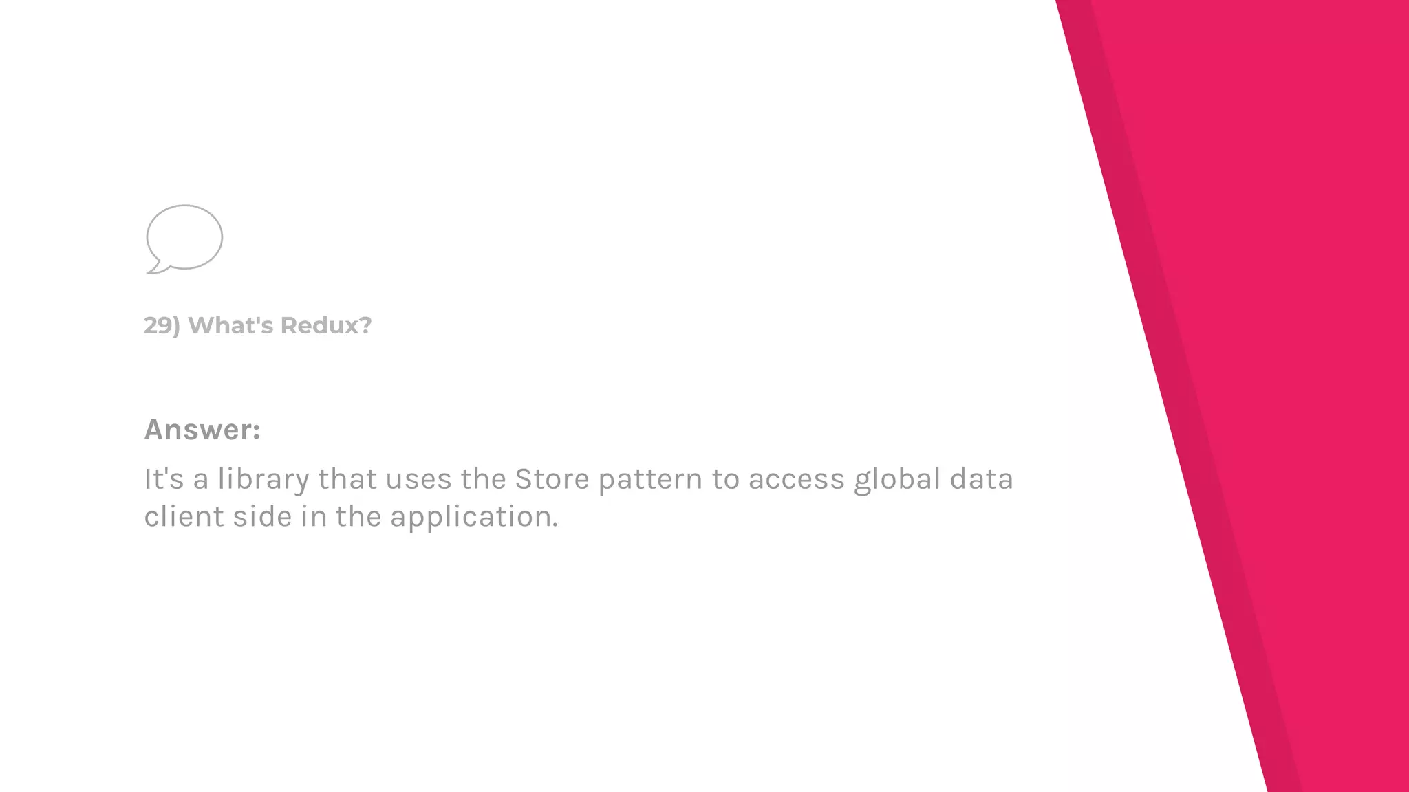 Answer:
It's a library that uses the Store pattern to access global data
client side in the application.
29) What's Redux?
 