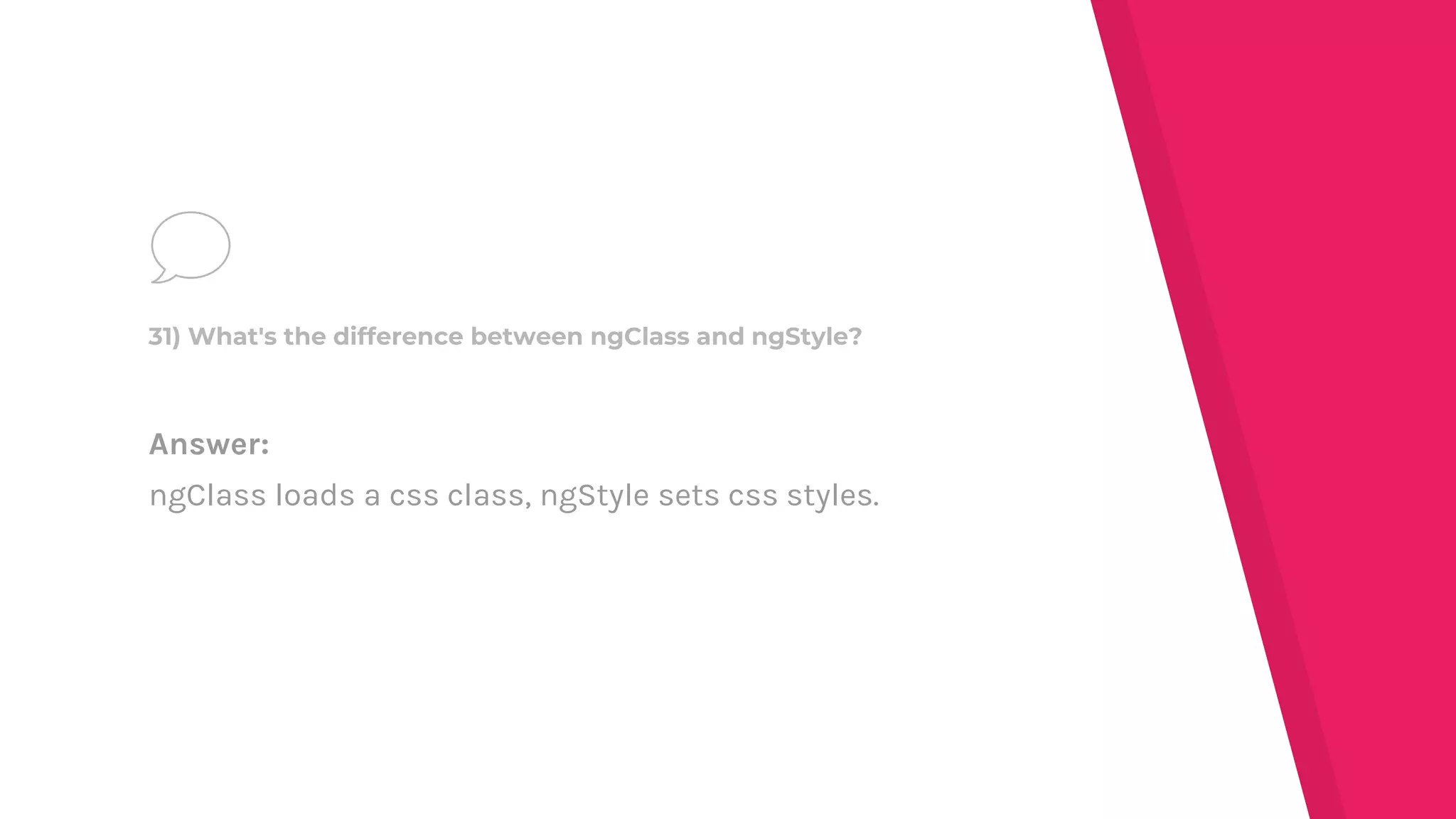 Answer:
ngClass loads a css class, ngStyle sets css styles.
31) What's the difference between ngClass and ngStyle?
 