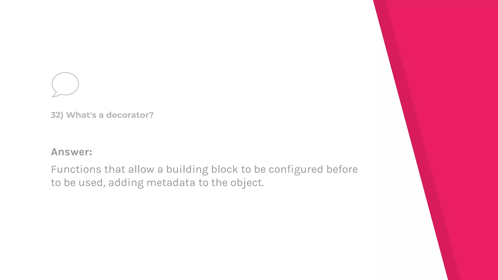 Answer:
Functions that allow a building block to be configured before
to be used, adding metadata to the object.
32) What's a decorator?
 