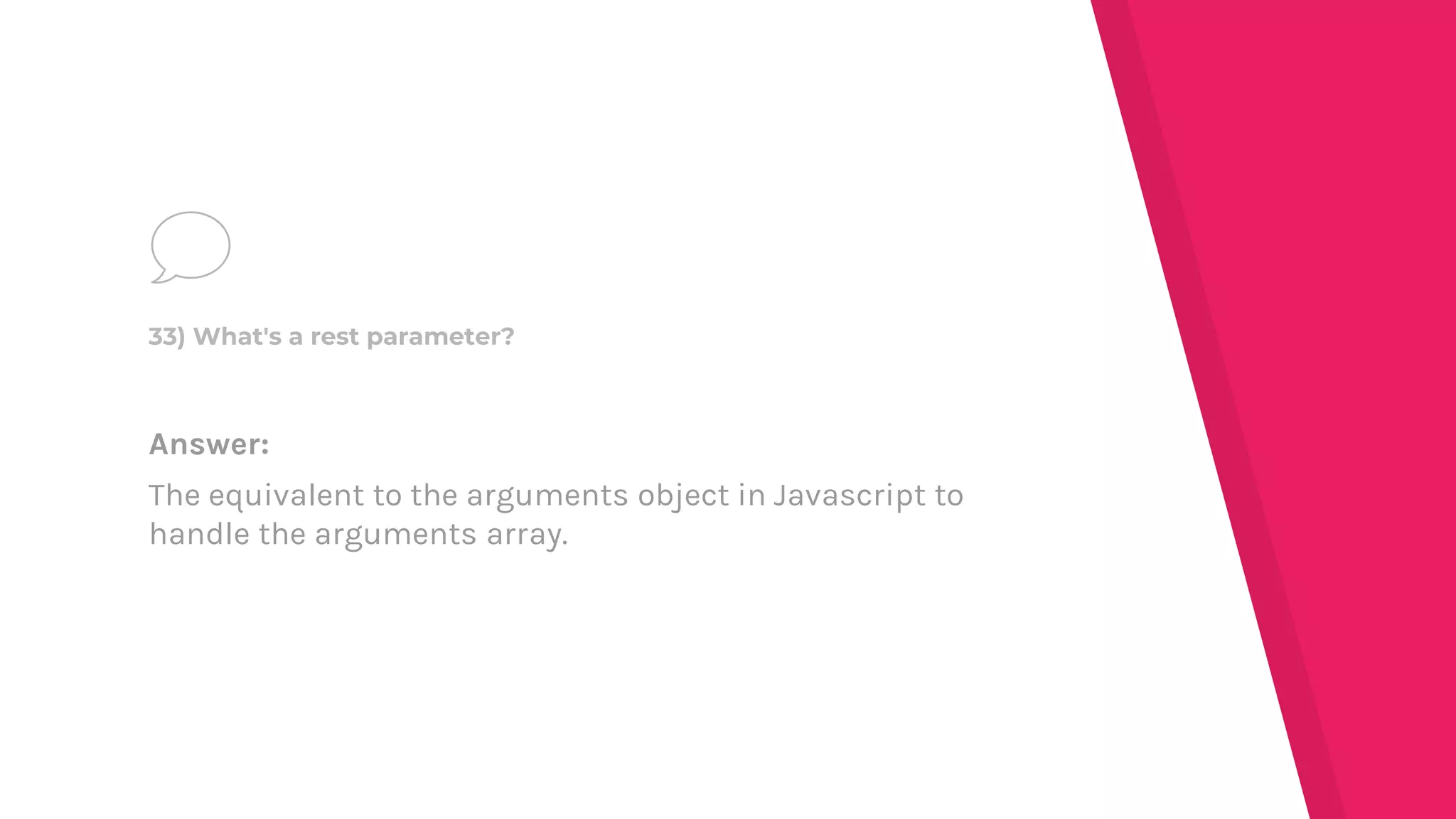 Answer:
The equivalent to the arguments object in Javascript to
handle the arguments array.
33) What's a rest parameter?
 