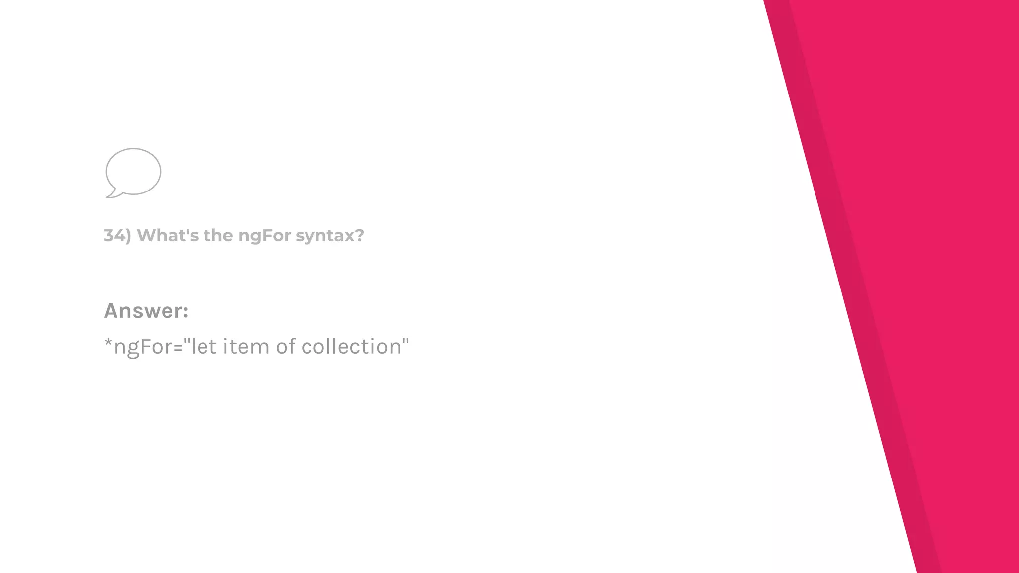 Answer:
*ngFor="let item of collection"
34) What's the ngFor syntax?
 