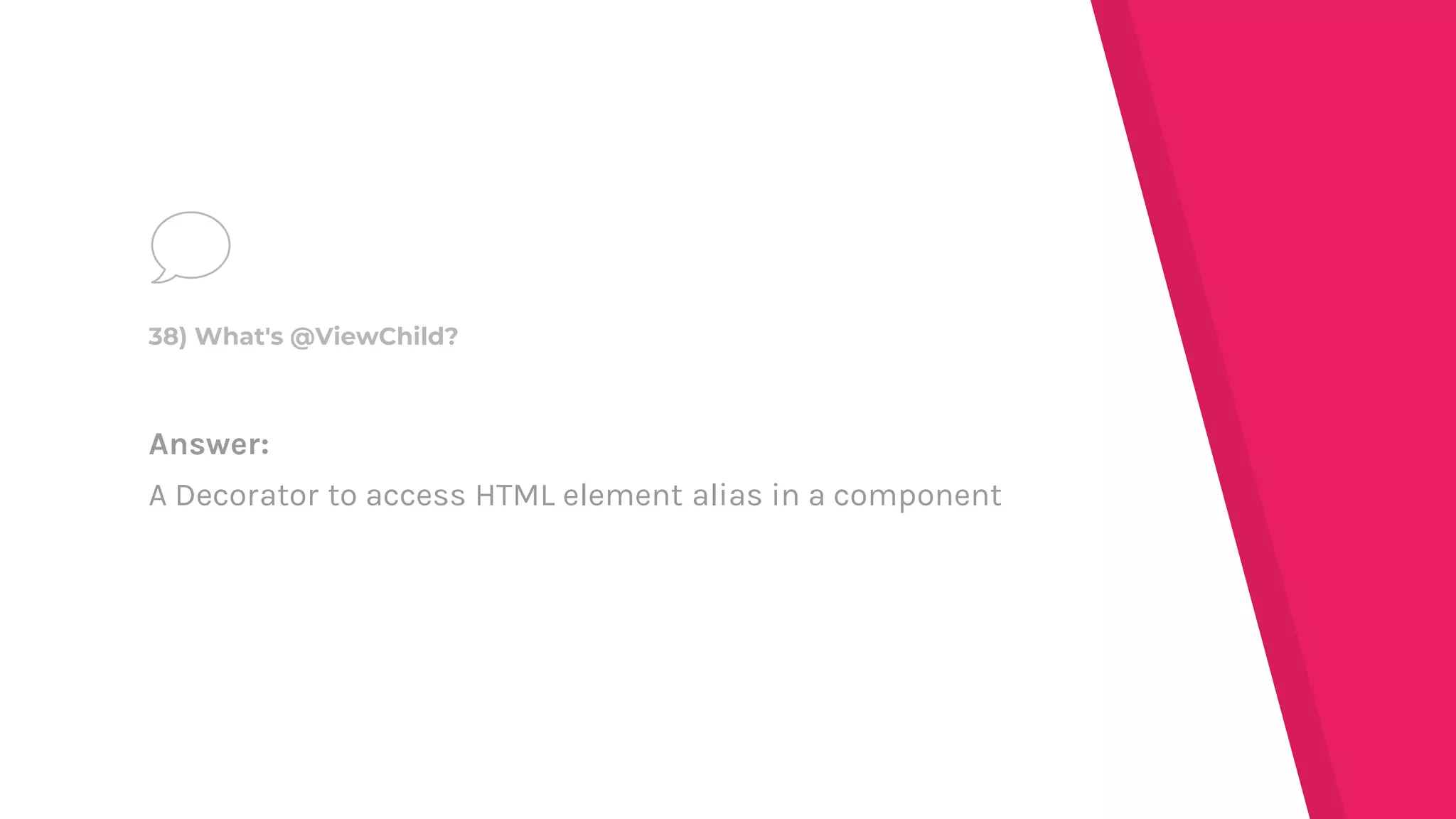 Answer:
A Decorator to access HTML element alias in a component
38) What's @ViewChild?
 