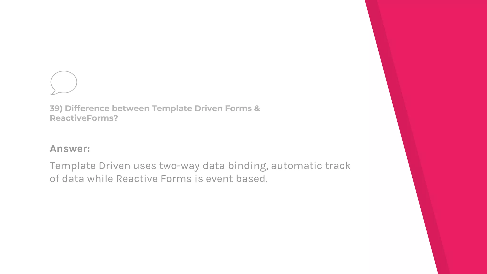Answer:
Template Driven uses two-way data binding, automatic track
of data while Reactive Forms is event based.
39) Difference between Template Driven Forms &
ReactiveForms?
 
