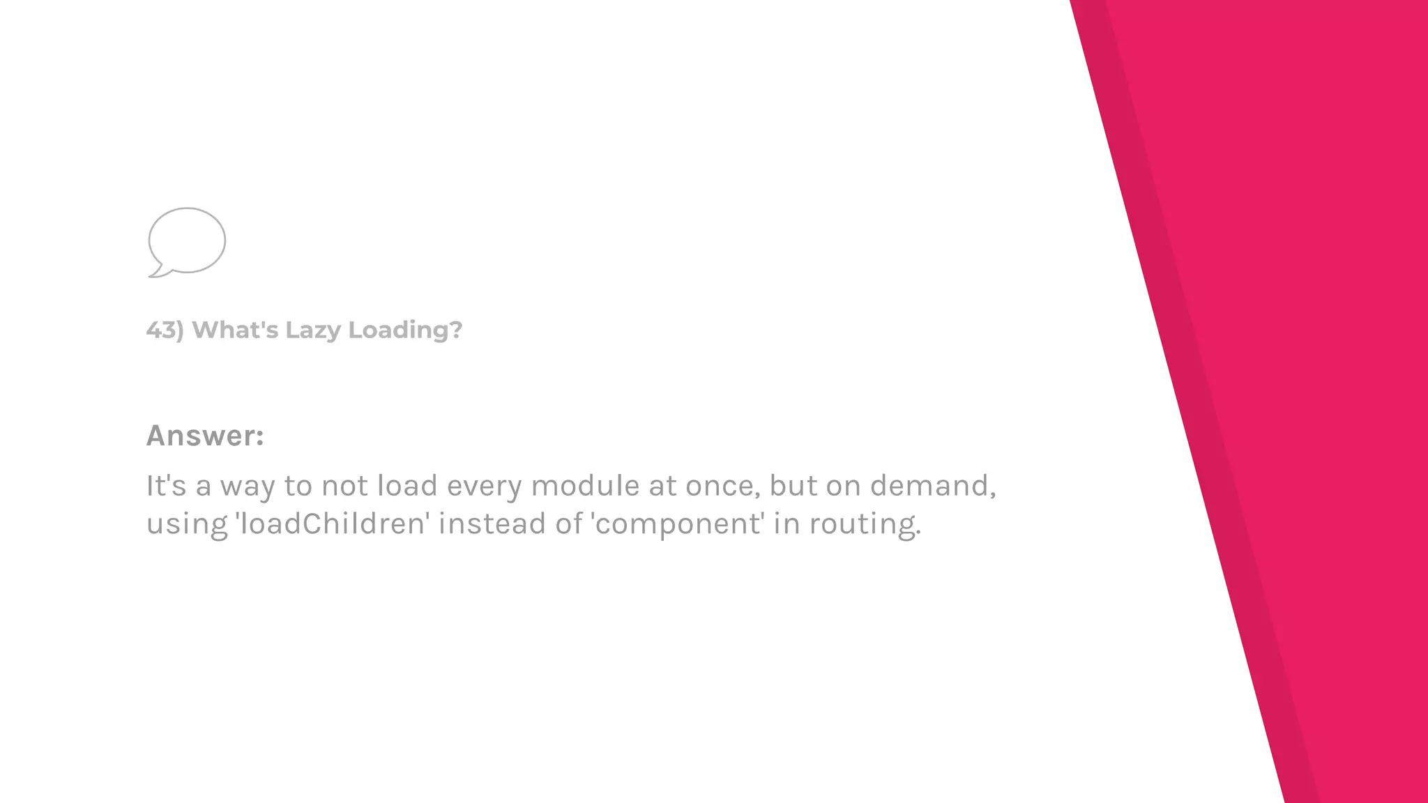 Answer:
It's a way to not load every module at once, but on demand,
using 'loadChildren' instead of 'component' in routing.
43) What's Lazy Loading?
 