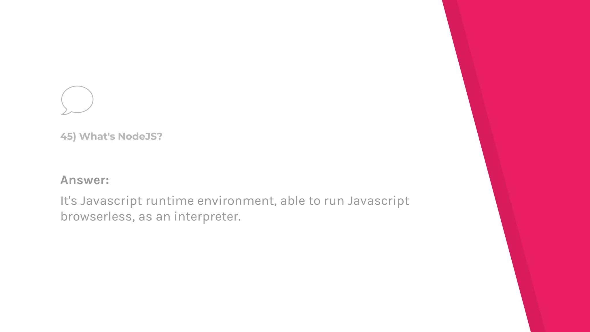 Answer:
It's Javascript runtime environment, able to run Javascript
browserless, as an interpreter.
45) What's NodeJS?
 