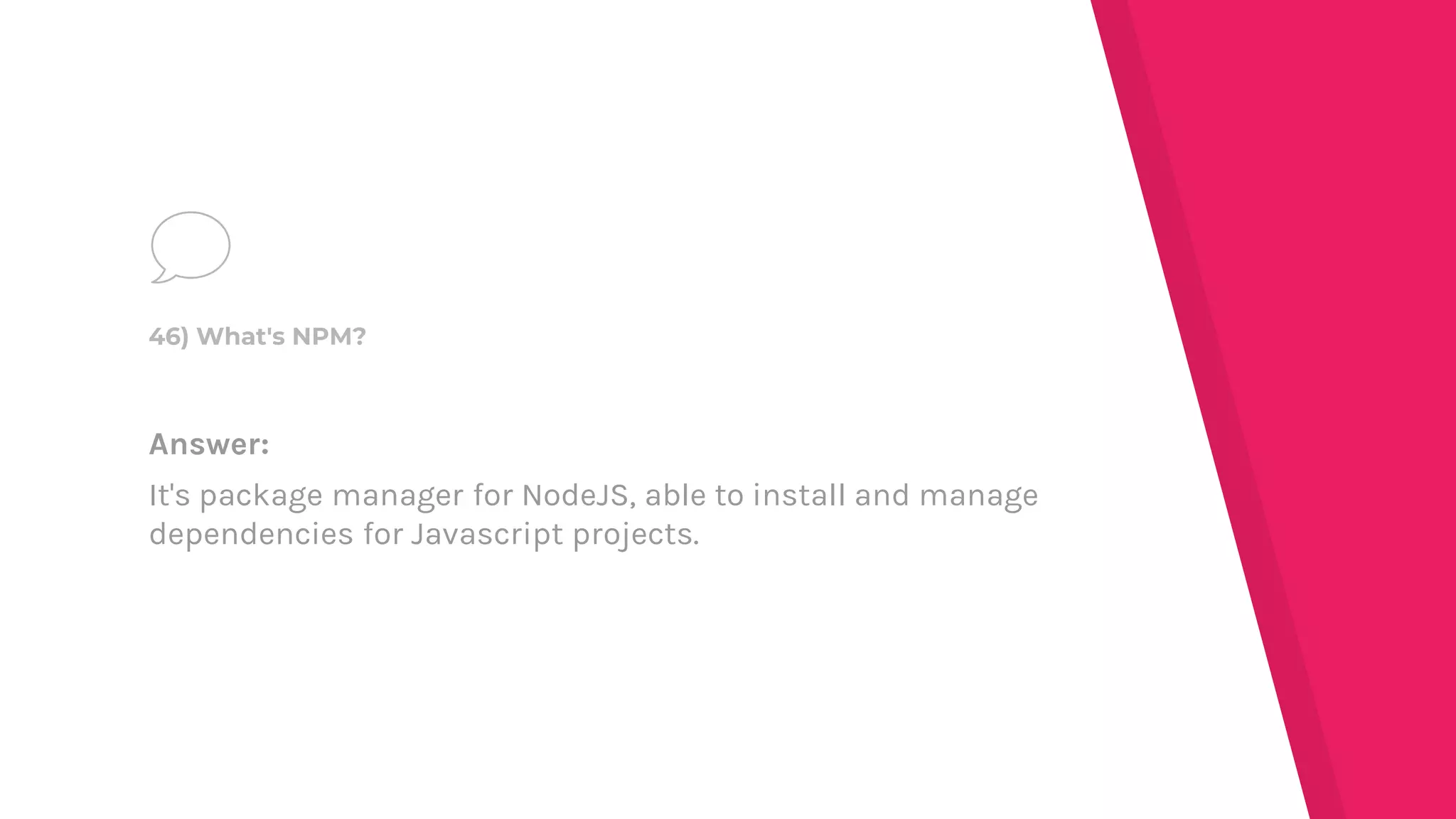 Answer:
It's package manager for NodeJS, able to install and manage
dependencies for Javascript projects.
46) What's NPM?
 