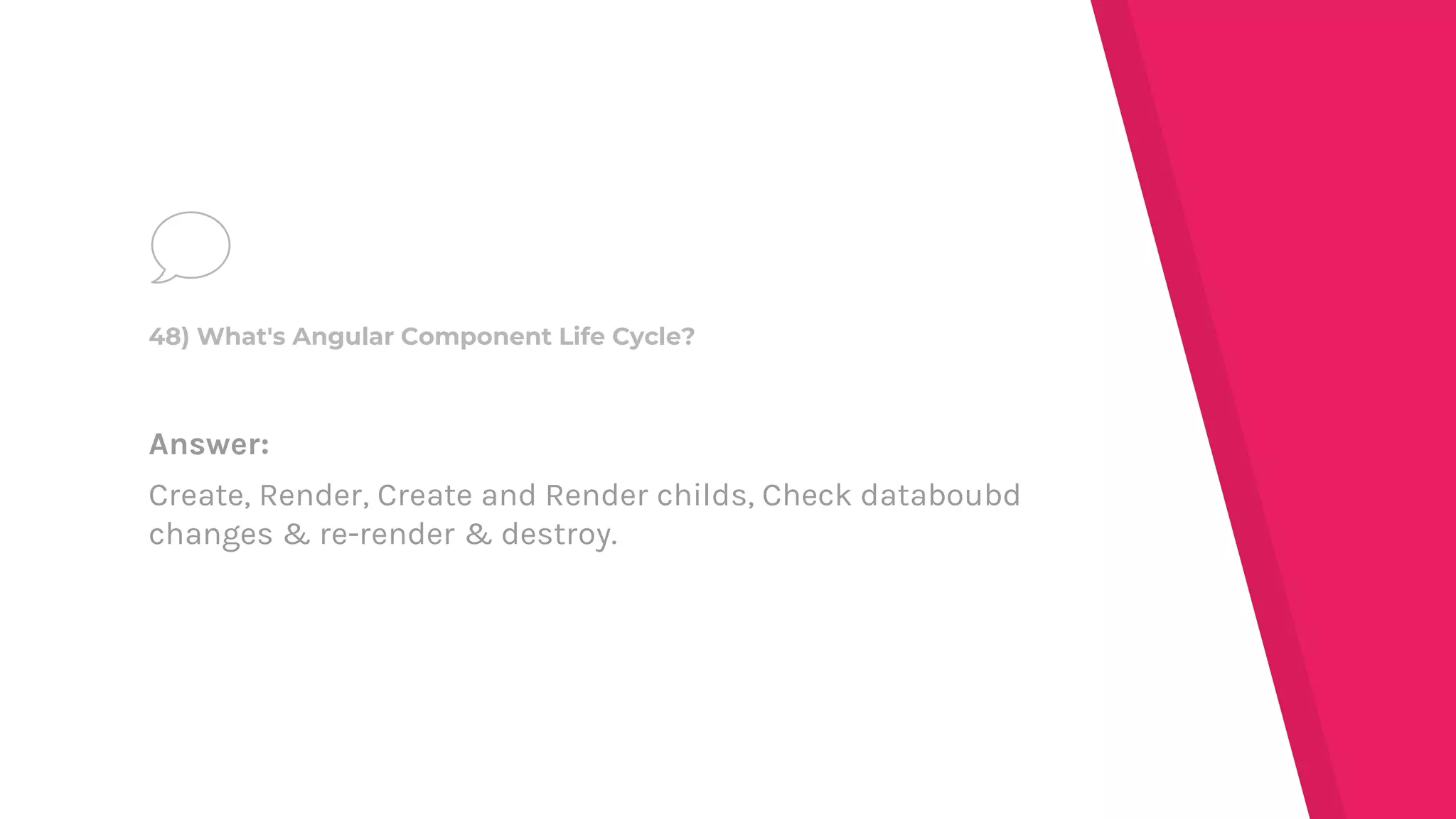 Answer:
Create, Render, Create and Render childs, Check databoubd
changes & re-render & destroy.
48) What's Angular Component Life Cycle?
 