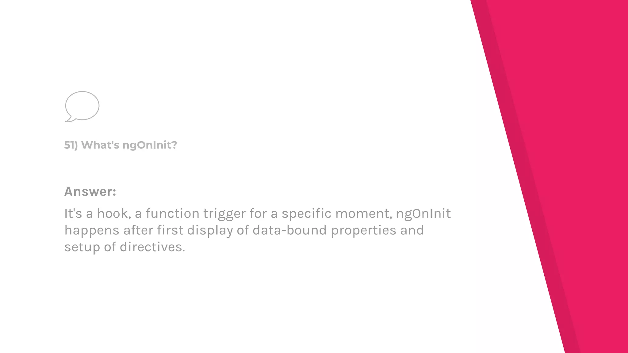Answer:
It's a hook, a function trigger for a specific moment, ngOnInit
happens after first display of data-bound properties and
setup of directives.
51) What's ngOnInit?
 