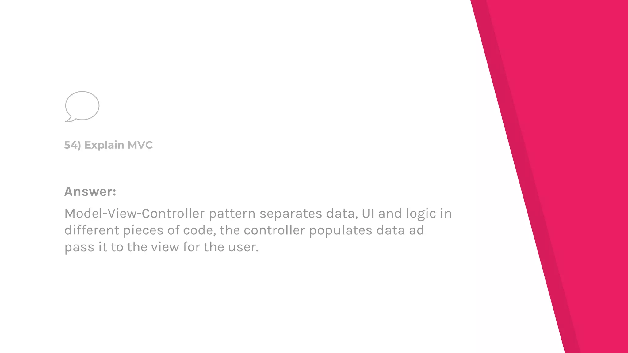 Answer:
Model-View-Controller pattern separates data, UI and logic in
different pieces of code, the controller populates data ad
pass it to the view for the user.
54) Explain MVC
 