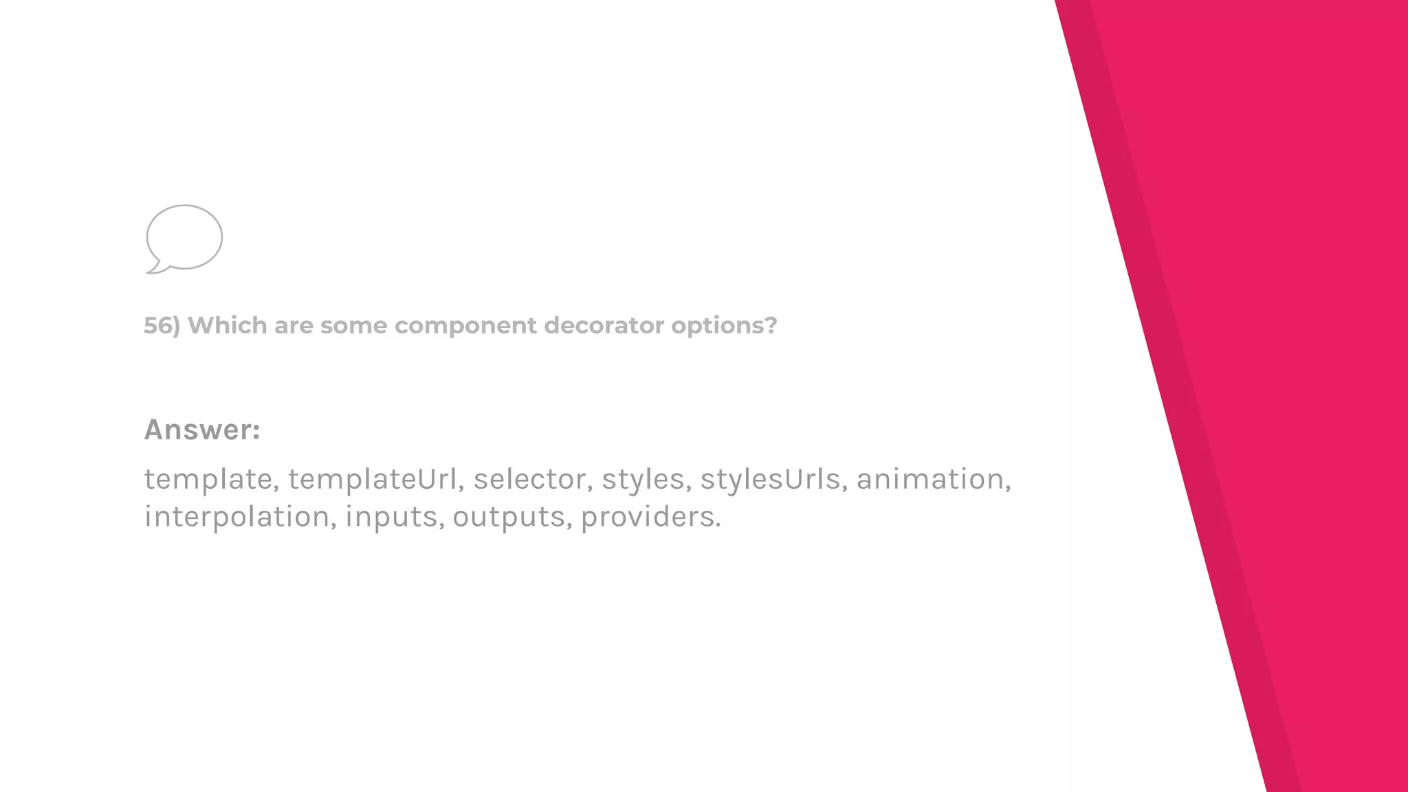 Answer:
template, templateUrl, selector, styles, stylesUrls, animation,
interpolation, inputs, outputs, providers.
56) Which are some component decorator options?
 