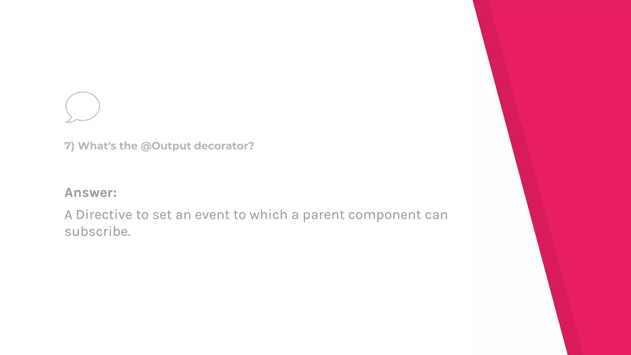 Answer:
A Directive to set an event to which a parent component can
subscribe.
7) What's the @Output decorator?
 