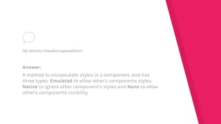 Answer:
A method to encapsulate styles in a component, and has
three types: Emulated to allow other's components styles,
Native to ignore other component's styles and None to allow
other's components visibility.
10) Wha'ts ViewEncapsulation?
 
