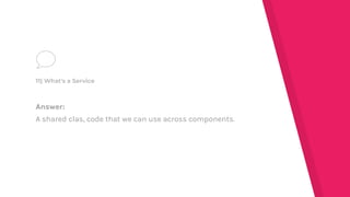 Answer:
A shared clas, code that we can use across components.
11) What's a Service
 
