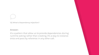 Answer:
It's a pattern that allow us to provide dependencies during
runtime asking rather than creating. It's a way to instance
once and pass by reference in any other call.
12) What's Dependency Injection?
 