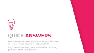QUICK ANSWERS
Here are some answers to common Angular interview
questions. That's Angular 2+, not AngularJS.
They’re quick, not really extended and are not in any
particular order. Let’s get it on!
 