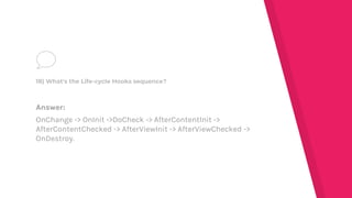 Answer:
OnChange -> OnInit ->DoCheck -> AfterContentInit ->
AfterContentChecked -> AfterViewInit -> AfterViewChecked ->
OnDestroy.
18) What's the Life-cycle Hooks sequence?
 