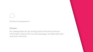 Answer:
It's a dependencies & configuration file that contains
information about the current package, its dependencies
and their versions
19) What's package.json?
 