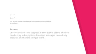 Answer:
Observables are lazy, they wait till the events occurs and can
handle may subscriptions. Promises are eager, immediatly
executes and handle a single event.
24) What's the difference between Observables &
Promises?
 
