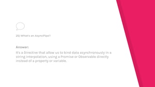 Answer:
It's a Directive that allow us to bind data asynchronously in a
string interpolation, using a Promise or Observable directly
instead of a property or variable.
25) What's an AsyncPipe?
 