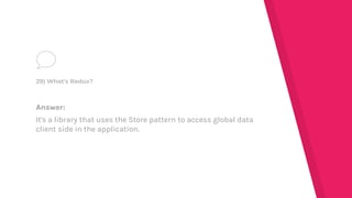 Answer:
It's a library that uses the Store pattern to access global data
client side in the application.
29) What's Redux?
 