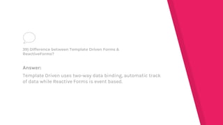 Answer:
Template Driven uses two-way data binding, automatic track
of data while Reactive Forms is event based.
39) Difference between Template Driven Forms &
ReactiveForms?
 