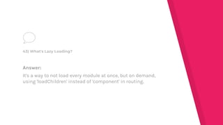 Answer:
It's a way to not load every module at once, but on demand,
using 'loadChildren' instead of 'component' in routing.
43) What's Lazy Loading?
 