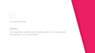 Answer:
It's Javascript runtime environment, able to run Javascript
browserless, as an interpreter.
45) What's NodeJS?
 