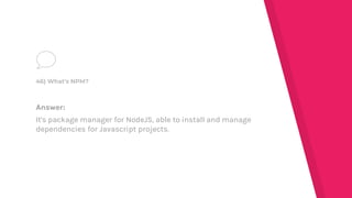 Answer:
It's package manager for NodeJS, able to install and manage
dependencies for Javascript projects.
46) What's NPM?
 