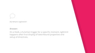 Answer:
It's a hook, a function trigger for a specific moment, ngOnInit
happens after first display of data-bound properties and
setup of directives.
51) What's ngOnInit?
 