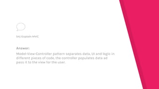 Answer:
Model-View-Controller pattern separates data, UI and logic in
different pieces of code, the controller populates data ad
pass it to the view for the user.
54) Explain MVC
 