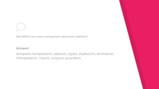 Answer:
template, templateUrl, selector, styles, stylesUrls, animation,
interpolation, inputs, outputs, providers.
56) Which are some component decorator options?
 