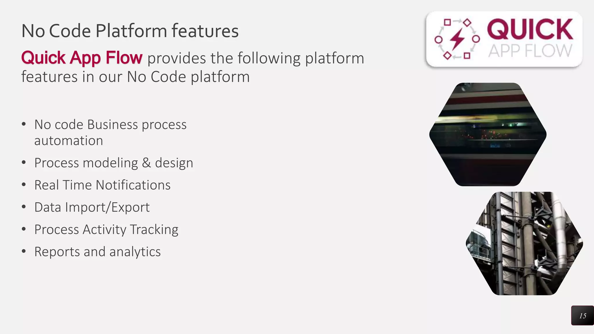 No Code Platform features
Quick App Flow provides the following platform
features in our No Code platform
• No code Business process
automation
• Process modeling & design
• Real Time Notifications
• Data Import/Export
• Process Activity Tracking
• Reports and analytics
15
 